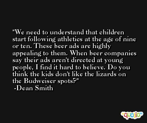 We need to understand that children start following athletics at the age of nine or ten. These beer ads are highly appealing to them. When beer companies say their ads aren't directed at young people, I find it hard to believe. Do you think the kids don't like the lizards on the Budweiser spots? -Dean Smith