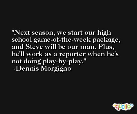 Next season, we start our high school game-of-the-week package, and Steve will be our man. Plus, he'll work as a reporter when he's not doing play-by-play. -Dennis Morgigno