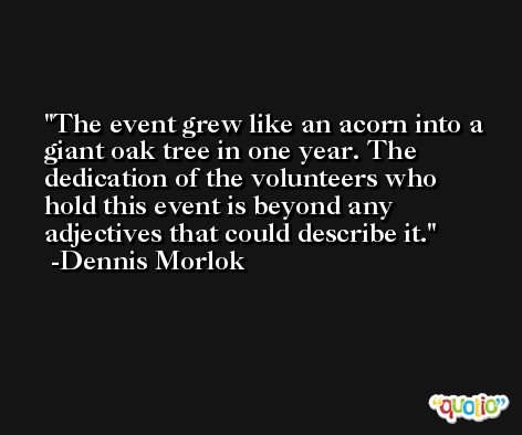 The event grew like an acorn into a giant oak tree in one year. The dedication of the volunteers who hold this event is beyond any adjectives that could describe it. -Dennis Morlok