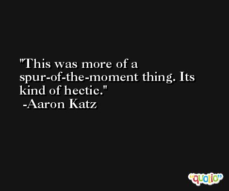 This was more of a spur-of-the-moment thing. Its kind of hectic. -Aaron Katz