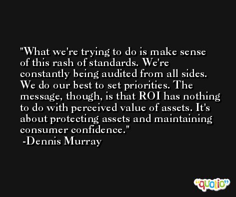 What we're trying to do is make sense of this rash of standards. We're constantly being audited from all sides. We do our best to set priorities. The message, though, is that ROI has nothing to do with perceived value of assets. It's about protecting assets and maintaining consumer confidence. -Dennis Murray