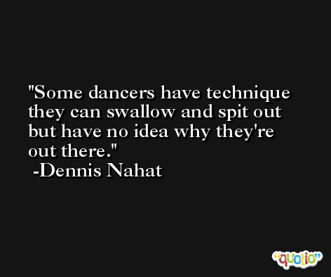 Some dancers have technique they can swallow and spit out but have no idea why they're out there. -Dennis Nahat