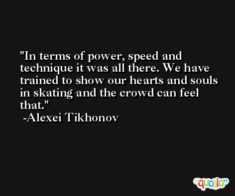 In terms of power, speed and technique it was all there. We have trained to show our hearts and souls in skating and the crowd can feel that. -Alexei Tikhonov