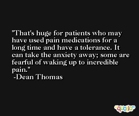 That's huge for patients who may have used pain medications for a long time and have a tolerance. It can take the anxiety away; some are fearful of waking up to incredible pain. -Dean Thomas