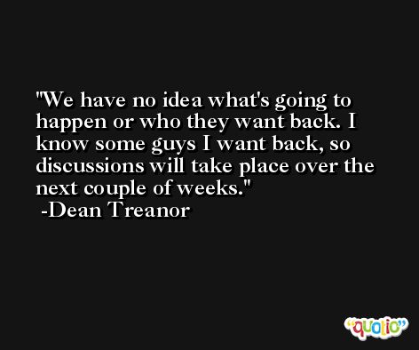 We have no idea what's going to happen or who they want back. I know some guys I want back, so discussions will take place over the next couple of weeks. -Dean Treanor