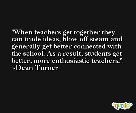 When teachers get together they can trade ideas, blow off steam and generally get better connected with the school. As a result, students get better, more enthusiastic teachers. -Dean Turner