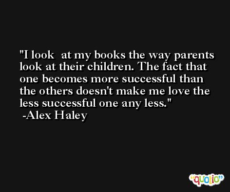 I look  at my books the way parents look at their children. The fact that one becomes more successful than the others doesn't make me love the less successful one any less. -Alex Haley