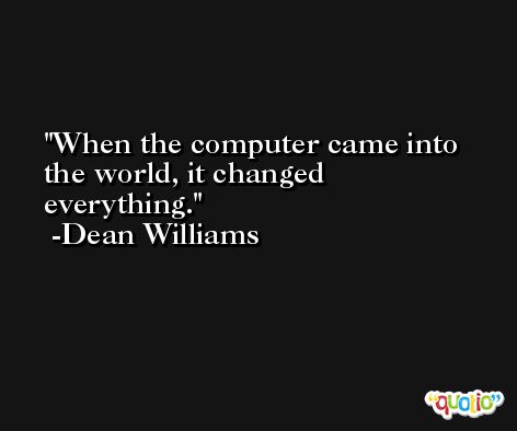 When the computer came into the world, it changed everything. -Dean Williams