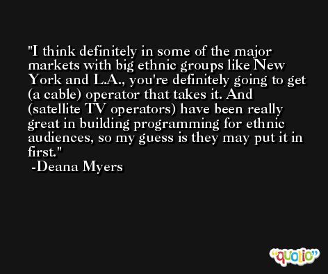 I think definitely in some of the major markets with big ethnic groups like New York and L.A., you're definitely going to get (a cable) operator that takes it. And (satellite TV operators) have been really great in building programming for ethnic audiences, so my guess is they may put it in first. -Deana Myers