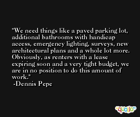 We need things like a paved parking lot, additional bathrooms with handicap access, emergency lighting, surveys, new architectural plans and a whole lot more. Obviously, as renters with a lease expiring soon and a very tight budget, we are in no position to do this amount of work. -Dennis Pepe