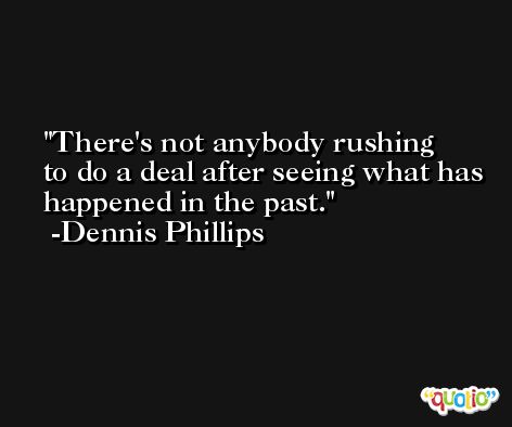 There's not anybody rushing to do a deal after seeing what has happened in the past. -Dennis Phillips