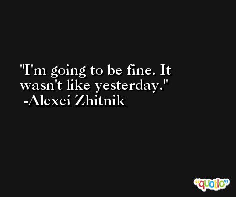 I'm going to be fine. It wasn't like yesterday. -Alexei Zhitnik