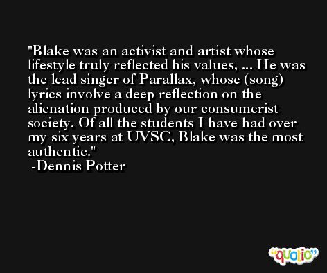 Blake was an activist and artist whose lifestyle truly reflected his values, ... He was the lead singer of Parallax, whose (song) lyrics involve a deep reflection on the alienation produced by our consumerist society. Of all the students I have had over my six years at UVSC, Blake was the most authentic. -Dennis Potter