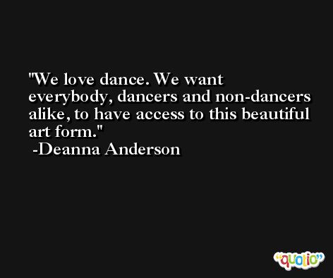 We love dance. We want everybody, dancers and non-dancers alike, to have access to this beautiful art form. -Deanna Anderson