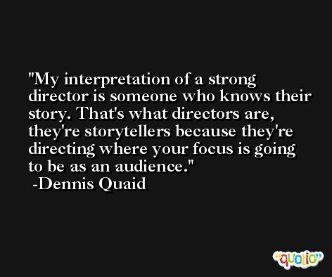 My interpretation of a strong director is someone who knows their story. That's what directors are, they're storytellers because they're directing where your focus is going to be as an audience. -Dennis Quaid