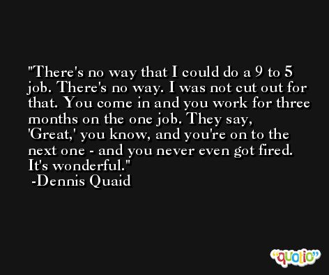 There's no way that I could do a 9 to 5 job. There's no way. I was not cut out for that. You come in and you work for three months on the one job. They say, 'Great,' you know, and you're on to the next one - and you never even got fired. It's wonderful. -Dennis Quaid
