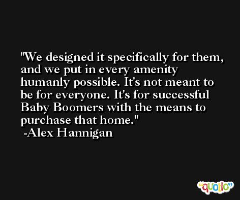 We designed it specifically for them, and we put in every amenity humanly possible. It's not meant to be for everyone. It's for successful Baby Boomers with the means to purchase that home. -Alex Hannigan