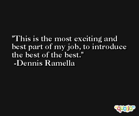 This is the most exciting and best part of my job, to introduce the best of the best. -Dennis Ramella