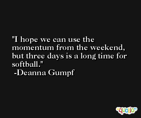 I hope we can use the momentum from the weekend, but three days is a long time for softball. -Deanna Gumpf