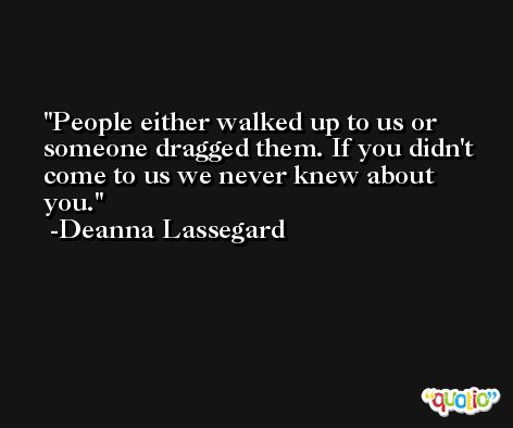People either walked up to us or someone dragged them. If you didn't come to us we never knew about you. -Deanna Lassegard