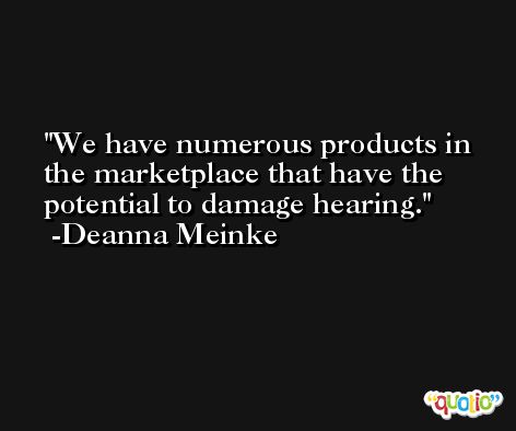 We have numerous products in the marketplace that have the potential to damage hearing. -Deanna Meinke