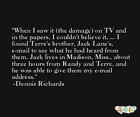 When I saw it (the damage) on TV and in the papers, I couldn't believe it, ... I found Terre's brother, Jack Lane's, e-mail to see what he had heard from them. Jack lives in Madison, Miss., about three hours from Randy and Terre, and he was able to give them my e-mail address. -Dennis Richards
