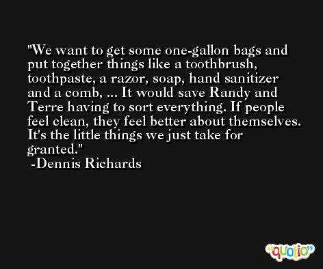 We want to get some one-gallon bags and put together things like a toothbrush, toothpaste, a razor, soap, hand sanitizer and a comb, ... It would save Randy and Terre having to sort everything. If people feel clean, they feel better about themselves. It's the little things we just take for granted. -Dennis Richards