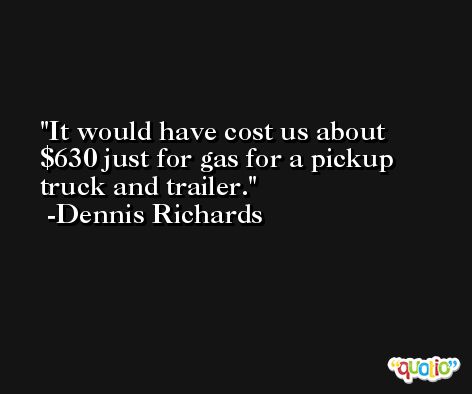 It would have cost us about $630 just for gas for a pickup truck and trailer. -Dennis Richards