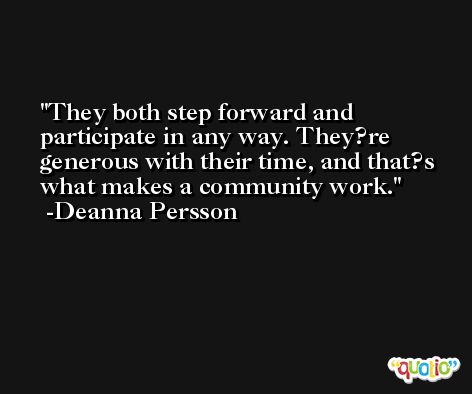 They both step forward and participate in any way. They?re generous with their time, and that?s what makes a community work. -Deanna Persson