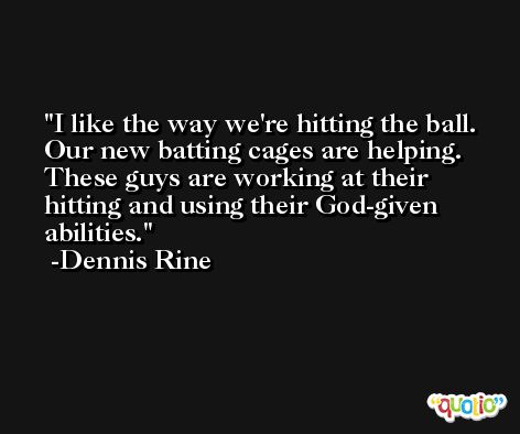 I like the way we're hitting the ball. Our new batting cages are helping. These guys are working at their hitting and using their God-given abilities. -Dennis Rine