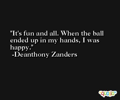 It's fun and all. When the ball ended up in my hands, I was happy. -Deanthony Zanders
