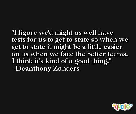 I figure we'd might as well have tests for us to get to state so when we get to state it might be a little easier on us when we face the better teams. I think it's kind of a good thing. -Deanthony Zanders