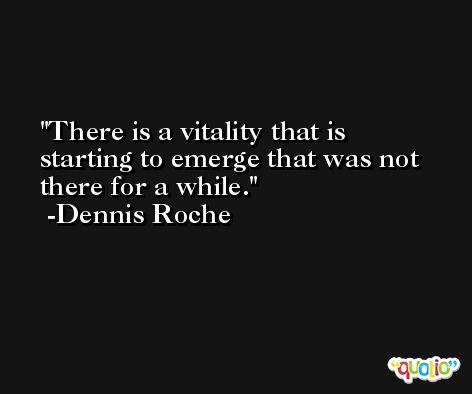 There is a vitality that is starting to emerge that was not there for a while. -Dennis Roche