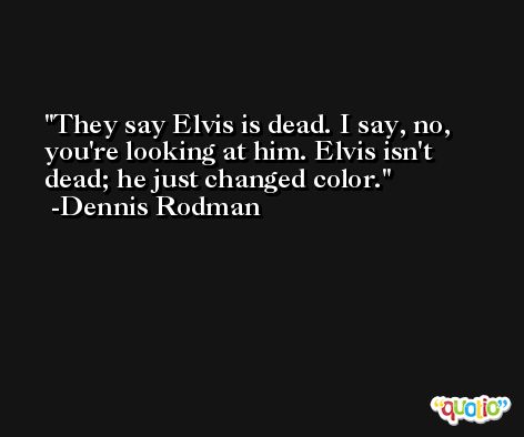 They say Elvis is dead. I say, no, you're looking at him. Elvis isn't dead; he just changed color. -Dennis Rodman