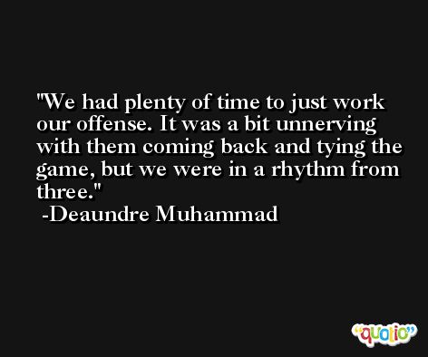 We had plenty of time to just work our offense. It was a bit unnerving with them coming back and tying the game, but we were in a rhythm from three. -Deaundre Muhammad