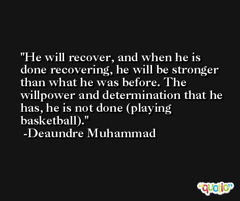 He will recover, and when he is done recovering, he will be stronger than what he was before. The willpower and determination that he has, he is not done (playing basketball). -Deaundre Muhammad