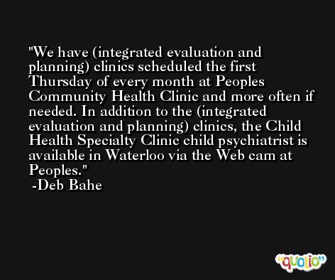 We have (integrated evaluation and planning) clinics scheduled the first Thursday of every month at Peoples Community Health Clinic and more often if needed. In addition to the (integrated evaluation and planning) clinics, the Child Health Specialty Clinic child psychiatrist is available in Waterloo via the Web cam at Peoples. -Deb Bahe