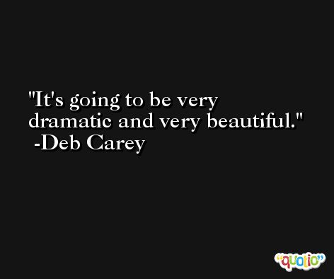 It's going to be very dramatic and very beautiful. -Deb Carey
