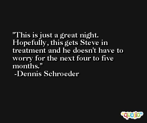 This is just a great night. Hopefully, this gets Steve in treatment and he doesn't have to worry for the next four to five months. -Dennis Schroeder