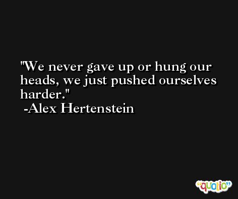 We never gave up or hung our heads, we just pushed ourselves harder. -Alex Hertenstein