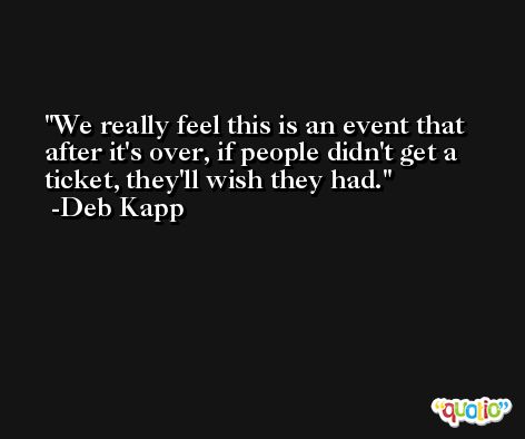 We really feel this is an event that after it's over, if people didn't get a ticket, they'll wish they had. -Deb Kapp