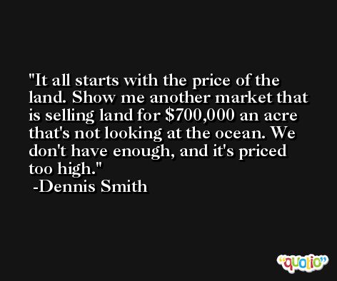 It all starts with the price of the land. Show me another market that is selling land for $700,000 an acre that's not looking at the ocean. We don't have enough, and it's priced too high. -Dennis Smith