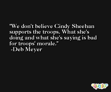 We don't believe Cindy Sheehan supports the troops. What she's doing and what she's saying is bad for troops' morale. -Deb Meyer