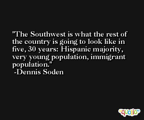 The Southwest is what the rest of the country is going to look like in five, 30 years: Hispanic majority, very young population, immigrant population. -Dennis Soden