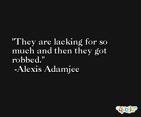 They are lacking for so much and then they got robbed. -Alexis Adamjee