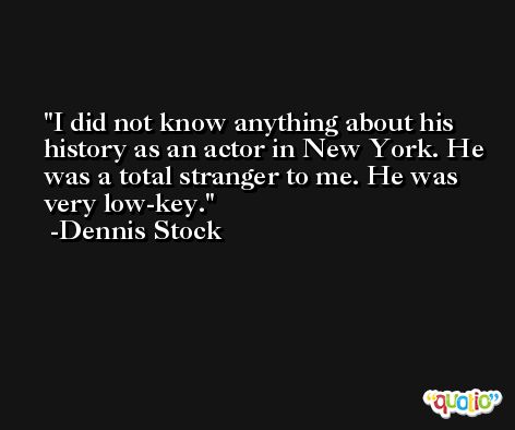 I did not know anything about his history as an actor in New York. He was a total stranger to me. He was very low-key. -Dennis Stock