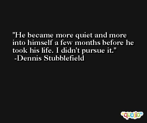 He became more quiet and more into himself a few months before he took his life. I didn't pursue it. -Dennis Stubblefield