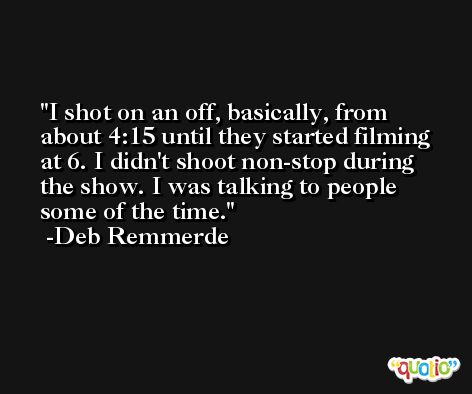 I shot on an off, basically, from about 4:15 until they started filming at 6. I didn't shoot non-stop during the show. I was talking to people some of the time. -Deb Remmerde
