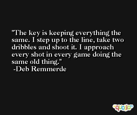 The key is keeping everything the same. I step up to the line, take two dribbles and shoot it. I approach every shot in every game doing the same old thing. -Deb Remmerde