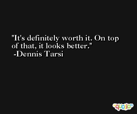 It's definitely worth it. On top of that, it looks better. -Dennis Tarsi